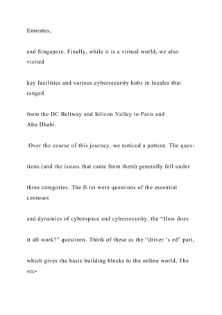 Emirates,
and Singapore. Finally, while it is a virtual world, we also
visited
key facilities and various cybersecurity hubs in locales that
ranged
from the DC Beltway and Silicon Valley to Paris and
Abu Dhabi.
Over the course of this journey, we noticed a pattern. The ques-
tions (and the issues that came from them) generally fell under
three categories. The fi rst were questions of the essential
contours
and dynamics of cyberspace and cybersecurity, the “How does
it all work?” questions. Think of these as the “driver ’s ed” part,
which gives the basic building blocks to the online world. The
sec-
 