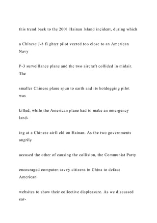 this trend back to the 2001 Hainan Island incident, during which
a Chinese J-8 fi ghter pilot veered too close to an American
Navy
P-3 surveillance plane and the two aircraft collided in midair.
The
smaller Chinese plane spun to earth and its hotdogging pilot
was
killed, while the American plane had to make an emergency
land-
ing at a Chinese airfi eld on Hainan. As the two governments
angrily
accused the other of causing the collision, the Communist Party
encouraged computer-savvy citizens in China to deface
American
websites to show their collective displeasure. As we discussed
ear-
 