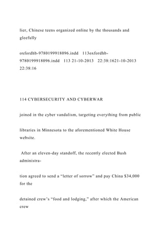 lier, Chinese teens organized online by the thousands and
gleefully
oxfordhb-9780199918096.indd 113oxfordhb-
9780199918096.indd 113 21-10-2013 22:38:1621-10-2013
22:38:16
114 CYBERSECURITY AND CYBERWAR
joined in the cyber vandalism, targeting everything from public
libraries in Minnesota to the aforementioned White House
website.
After an eleven-day standoff, the recently elected Bush
administra-
tion agreed to send a “letter of sorrow” and pay China $34,000
for the
detained crew’s “food and lodging,” after which the American
crew
 