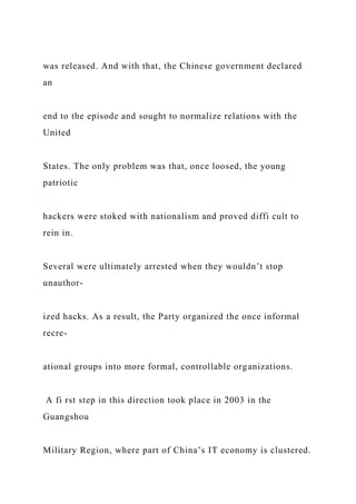 was released. And with that, the Chinese government declared
an
end to the episode and sought to normalize relations with the
United
States. The only problem was that, once loosed, the young
patriotic
hackers were stoked with nationalism and proved diffi cult to
rein in.
Several were ultimately arrested when they wouldn’t stop
unauthor-
ized hacks. As a result, the Party organized the once informal
recre-
ational groups into more formal, controllable organizations.
A fi rst step in this direction took place in 2003 in the
Guangshou
Military Region, where part of China’s IT economy is clustered.
 