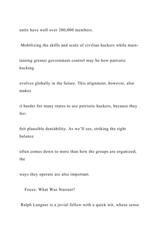 units have well over 200,000 members.
Mobilizing the skills and scale of civilian hackers while main-
taining greater government control may be how patriotic
hacking
evolves globally in the future. This alignment, however, also
makes
it harder for many states to use patriotic hackers, because they
for-
feit plausible deniability. As we’ll see, striking the right
balance
often comes down to more than how the groups are organized;
the
ways they operate are also important.
Focus: What Was Stuxnet?
Ralph Langner is a jovial fellow with a quick wit, whose sense
 