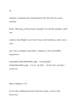 of
whimsy is perhaps best illustrated by the fact that he wears
cowboy
boots. Wearing cowboy boots shouldn’t be all that notable, until
one
realizes that Ralph is not from Texas, but Germany, and is not a
cow-
boy, but a computer specialist. Langner is also incredibly
inquisitive.
oxfordhb-9780199918096.indd 114oxfordhb-
9780199918096.indd 114 21-10-2013 22:38:1621-10-2013
22:38:16
Why It Matters 115
It was this combination that led him to play a role in the
discovery
 
