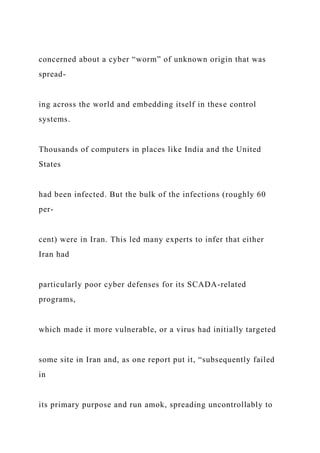 concerned about a cyber “worm” of unknown origin that was
spread-
ing across the world and embedding itself in these control
systems.
Thousands of computers in places like India and the United
States
had been infected. But the bulk of the infections (roughly 60
per-
cent) were in Iran. This led many experts to infer that either
Iran had
particularly poor cyber defenses for its SCADA-related
programs,
which made it more vulnerable, or a virus had initially targeted
some site in Iran and, as one report put it, “subsequently failed
in
its primary purpose and run amok, spreading uncontrollably to
 