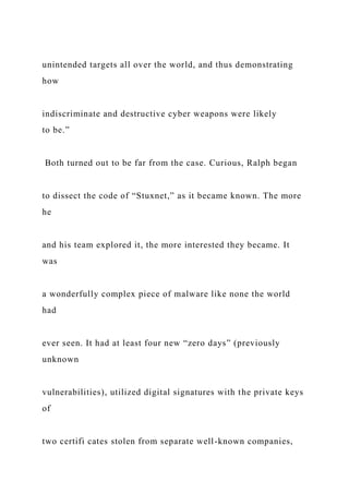 unintended targets all over the world, and thus demonstrating
how
indiscriminate and destructive cyber weapons were likely
to be.”
Both turned out to be far from the case. Curious, Ralph began
to dissect the code of “Stuxnet,” as it became known. The more
he
and his team explored it, the more interested they became. It
was
a wonderfully complex piece of malware like none the world
had
ever seen. It had at least four new “zero days” (previously
unknown
vulnerabilities), utilized digital signatures with the private keys
of
two certifi cates stolen from separate well-known companies,
 