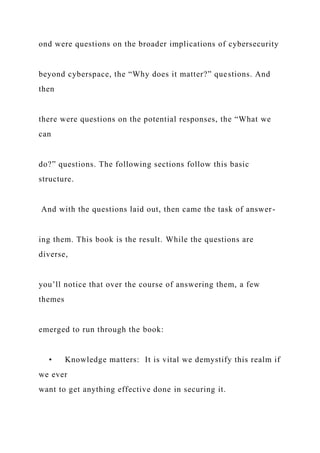 ond were questions on the broader implications of cybersecurity
beyond cyberspace, the “Why does it matter?” questions. And
then
there were questions on the potential responses, the “What we
can
do?” questions. The following sections follow this basic
structure.
And with the questions laid out, then came the task of answer-
ing them. This book is the result. While the questions are
diverse,
you’ll notice that over the course of answering them, a few
themes
emerged to run through the book:
• Knowledge matters: It is vital we demystify this realm if
we ever
want to get anything effective done in securing it.
 