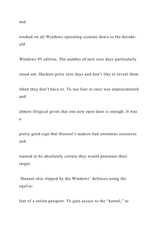 and
worked on all Windows operating systems down to the decade-
old
Windows 95 edition. The number of new zero days particularly
stood out. Hackers prize zero days and don’t like to reveal them
when they don’t have to. To use four at once was unprecedented
and
almost illogical given that one new open door is enough. It was
a
pretty good sign that Stuxnet’s makers had enormous resources
and
wanted to be absolutely certain they would penetrate their
target.
Stuxnet also slipped by the Windows’ defenses using the
equiva-
lent of a stolen passport. To gain access to the “kernel,” or
 