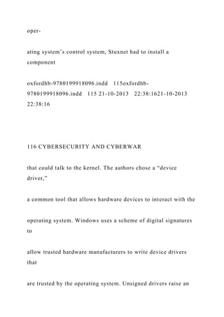 oper-
ating system’s control system, Stuxnet had to install a
component
oxfordhb-9780199918096.indd 115oxfordhb-
9780199918096.indd 115 21-10-2013 22:38:1621-10-2013
22:38:16
116 CYBERSECURITY AND CYBERWAR
that could talk to the kernel. The authors chose a “device
driver,”
a common tool that allows hardware devices to interact with the
operating system. Windows uses a scheme of digital signatures
to
allow trusted hardware manufacturers to write device drivers
that
are trusted by the operating system. Unsigned drivers raise an
 