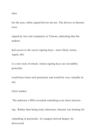 alert
for the user, while signed drivers do not. The drivers in Stuxnet
were
signed by two real companies in Taiwan, indicating that the
authors
had access to the secret signing keys—most likely stolen.
Again, this
is a rare style of attack: stolen signing keys are incredibly
powerful,
would have been well protected, and would be very valuable in
any
illicit market.
The malware’s DNA revealed something even more interest-
ing: Rather than being truly infectious, Stuxnet was hunting for
something in particular. As Langner delved deeper, he
discovered
 