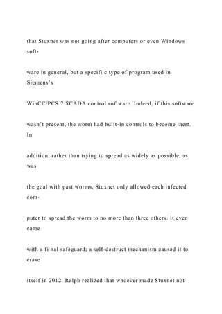 that Stuxnet was not going after computers or even Windows
soft-
ware in general, but a specifi c type of program used in
Siemens’s
WinCC/PCS 7 SCADA control software. Indeed, if this software
wasn’t present, the worm had built-in controls to become inert.
In
addition, rather than trying to spread as widely as possible, as
was
the goal with past worms, Stuxnet only allowed each infected
com-
puter to spread the worm to no more than three others. It even
came
with a fi nal safeguard; a self-destruct mechanism caused it to
erase
itself in 2012. Ralph realized that whoever made Stuxnet not
 