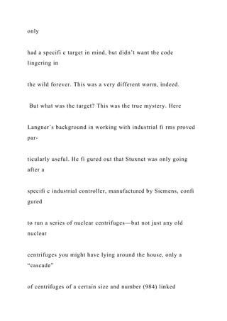 only
had a specifi c target in mind, but didn’t want the code
lingering in
the wild forever. This was a very different worm, indeed.
But what was the target? This was the true mystery. Here
Langner’s background in working with industrial fi rms proved
par-
ticularly useful. He fi gured out that Stuxnet was only going
after a
specifi c industrial controller, manufactured by Siemens, confi
gured
to run a series of nuclear centrifuges—but not just any old
nuclear
centrifuges you might have lying around the house, only a
“cascade”
of centrifuges of a certain size and number (984) linked
 