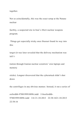 together.
Not so coincidentally, this was the exact setup at the Natanz
nuclear
facility, a suspected site in Iran’s illicit nuclear weapons
program.
Things got especially tricky once Stuxnet found its way into
this
target (it was later revealed that the delivery mechanism was
infi l-
tration through Iranian nuclear scientists’ own laptops and
memory
sticks). Langner discovered that the cyberattack didn’t shut
down
the centrifuges in any obvious manner. Instead, it ran a series of
oxfordhb-9780199918096.indd 116oxfordhb-
9780199918096.indd 116 21-10-2013 22:38:1621-10-2013
22:38:16
 