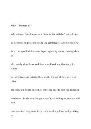 Why It Matters 117
subroutines. One, known as a “man in the middle,” caused tiny
adjustments in pressure inside the centrifuges. Another manipu-
lated the speed of the centrifuges’ spinning rotors, causing them
to
alternately slow down and then speed back up, throwing the
rotors
out of whack and ruining their work. On top of this, every so
often
the malware would push the centrifuge speeds past the designed
maximum. So the centrifuges weren’t just failing to produce refi
ned
uranium fuel, they were frequently breaking down and grinding
to
 