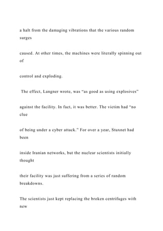 a halt from the damaging vibrations that the various random
surges
caused. At other times, the machines were literally spinning out
of
control and exploding.
The effect, Langner wrote, was “as good as using explosives”
against the facility. In fact, it was better. The victim had “no
clue
of being under a cyber attack.” For over a year, Stuxnet had
been
inside Iranian networks, but the nuclear scientists initially
thought
their facility was just suffering from a series of random
breakdowns.
The scientists just kept replacing the broken centrifuges with
new
 