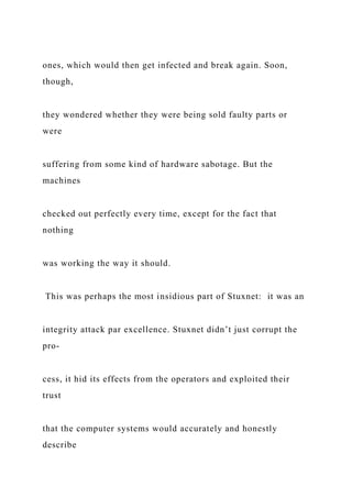 ones, which would then get infected and break again. Soon,
though,
they wondered whether they were being sold faulty parts or
were
suffering from some kind of hardware sabotage. But the
machines
checked out perfectly every time, except for the fact that
nothing
was working the way it should.
This was perhaps the most insidious part of Stuxnet: it was an
integrity attack par excellence. Stuxnet didn’t just corrupt the
pro-
cess, it hid its effects from the operators and exploited their
trust
that the computer systems would accurately and honestly
describe
 
