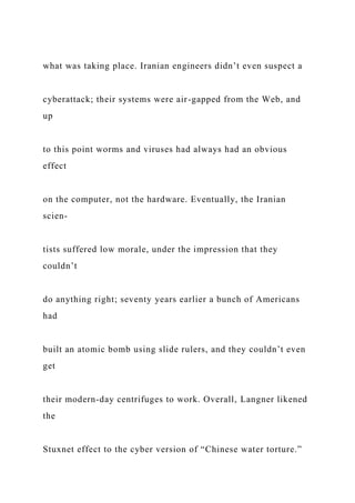 what was taking place. Iranian engineers didn’t even suspect a
cyberattack; their systems were air-gapped from the Web, and
up
to this point worms and viruses had always had an obvious
effect
on the computer, not the hardware. Eventually, the Iranian
scien-
tists suffered low morale, under the impression that they
couldn’t
do anything right; seventy years earlier a bunch of Americans
had
built an atomic bomb using slide rulers, and they couldn’t even
get
their modern-day centrifuges to work. Overall, Langner likened
the
Stuxnet effect to the cyber version of “Chinese water torture.”
 