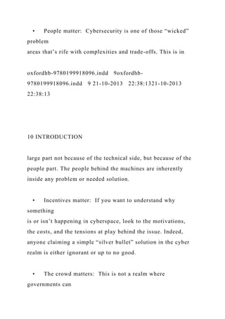 • People matter: Cybersecurity is one of those “wicked”
problem
areas that’s rife with complexities and trade-offs. This is in
oxfordhb-9780199918096.indd 9oxfordhb-
9780199918096.indd 9 21-10-2013 22:38:1321-10-2013
22:38:13
10 INTRODUCTION
large part not because of the technical side, but because of the
people part. The people behind the machines are inherently
inside any problem or needed solution.
• Incentives matter: If you want to understand why
something
is or isn’t happening in cyberspace, look to the motivations,
the costs, and the tensions at play behind the issue. Indeed,
anyone claiming a simple “silver bullet” solution in the cyber
realm is either ignorant or up to no good.
• The crowd matters: This is not a realm where
governments can
 