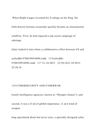 When Ralph Langer revealed his fi ndings on his blog, the
little-known German researcher quickly became an international
celebrity. First, he had exposed a top-secret campaign of
sabotage
(later leaked to have been a collaborative effort between US and
oxfordhb-9780199918096.indd 117oxfordhb-
9780199918096.indd 117 21-10-2013 22:38:1621-10-2013
22:38:16
118 CYBERSECURITY AND CYBERWAR
Israeli intelligence agencies, known as “Olympic Games”), and
second, it was a fi nd of global importance. A new kind of
weapon
long speculated about but never seen, a specially designed cyber
 