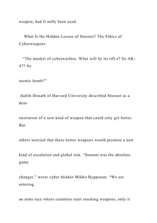 weapon, had fi nally been used.
What Is the Hidden Lesson of Stuxnet? The Ethics of
Cyberweapons
“The musket of cyberwarfare. What will be its rifl e? Its AK-
47? Its
atomic bomb?”
Judith Donath of Harvard University described Stuxnet as a
dem-
onstration of a new kind of weapon that could only get better.
But
others worried that these better weapons would promote a new
kind of escalation and global risk. “Stuxnet was the absolute
game
changer,” wrote cyber thinker Mikko Hypponen. “We are
entering
an arms race where countries start stocking weapons, only it
 