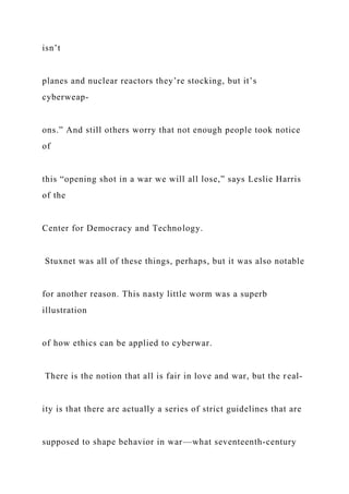 isn’t
planes and nuclear reactors they’re stocking, but it’s
cyberweap-
ons.” And still others worry that not enough people took notice
of
this “opening shot in a war we will all lose,” says Leslie Harris
of the
Center for Democracy and Technology.
Stuxnet was all of these things, perhaps, but it was also notable
for another reason. This nasty little worm was a superb
illustration
of how ethics can be applied to cyberwar.
There is the notion that all is fair in love and war, but the real-
ity is that there are actually a series of strict guidelines that are
supposed to shape behavior in war—what seventeenth-century
 