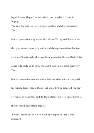 legal thinker Hugo Grotius called jus in bello (“Laws in
War”).
The two biggest laws are proportionality and discrimination.
The
law of proportionality states that the suffering and devastation
that you cause, especially collateral damage to unintended tar-
gets, can’t outweigh whatever harm prompted the conflict. If the
other side stole your cow, you can’t justifiably nuke their city.
The
law of discrimination maintains that the sides must distinguish
legitimate targets from those that shouldn’t be targeted (be they
civilians or wounded) and do their utmost only to cause harm to
the intended, legitimate targets.
Stuxnet stood out as a new kind of weapon in that it was
designed
 