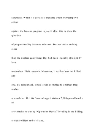 sanctions. While it’s certainly arguable whether preemptive
action
against the Iranian program is justifi able, this is when the
question
of proportionality becomes relevant. Stuxnet broke nothing
other
than the nuclear centrifuges that had been illegally obtained by
Iran
to conduct illicit research. Moreover, it neither hurt nor killed
any-
one. By comparison, when Israel attempted to obstruct Iraqi
nuclear
research in 1981, its forces dropped sixteen 2,000-pound bombs
on
a research site during “Operation Opera,” leveling it and killing
eleven soldiers and civilians.
 