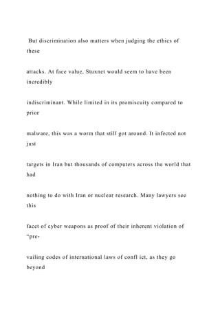 But discrimination also matters when judging the ethics of
these
attacks. At face value, Stuxnet would seem to have been
incredibly
indiscriminant. While limited in its promiscuity compared to
prior
malware, this was a worm that still got around. It infected not
just
targets in Iran but thousands of computers across the world that
had
nothing to do with Iran or nuclear research. Many lawyers see
this
facet of cyber weapons as proof of their inherent violation of
“pre-
vailing codes of international laws of confl ict, as they go
beyond
 