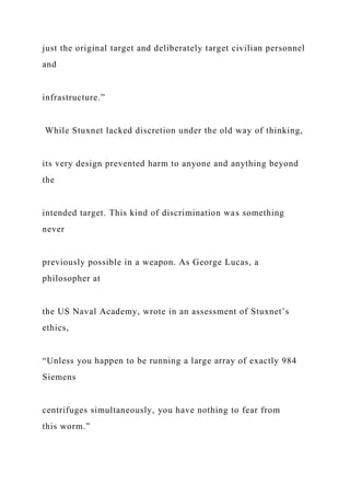 just the original target and deliberately target civilian personnel
and
infrastructure.”
While Stuxnet lacked discretion under the old way of thinking,
its very design prevented harm to anyone and anything beyond
the
intended target. This kind of discrimination was something
never
previously possible in a weapon. As George Lucas, a
philosopher at
the US Naval Academy, wrote in an assessment of Stuxnet’s
ethics,
“Unless you happen to be running a large array of exactly 984
Siemens
centrifuges simultaneously, you have nothing to fear from
this worm.”
 