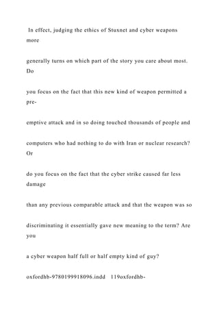 In effect, judging the ethics of Stuxnet and cyber weapons
more
generally turns on which part of the story you care about most.
Do
you focus on the fact that this new kind of weapon permitted a
pre-
emptive attack and in so doing touched thousands of people and
computers who had nothing to do with Iran or nuclear research?
Or
do you focus on the fact that the cyber strike caused far less
damage
than any previous comparable attack and that the weapon was so
discriminating it essentially gave new meaning to the term? Are
you
a cyber weapon half full or half empty kind of guy?
oxfordhb-9780199918096.indd 119oxfordhb-
 
