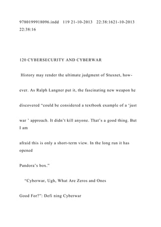 9780199918096.indd 119 21-10-2013 22:38:1621-10-2013
22:38:16
120 CYBERSECURITY AND CYBERWAR
History may render the ultimate judgment of Stuxnet, how-
ever. As Ralph Langner put it, the fascinating new weapon he
discovered “could be considered a textbook example of a ‘just
war ’ approach. It didn’t kill anyone. That’s a good thing. But
I am
afraid this is only a short-term view. In the long run it has
opened
Pandora’s box.”
“Cyberwar, Ugh, What Are Zeros and Ones
Good For?”: Defi ning Cyberwar
 