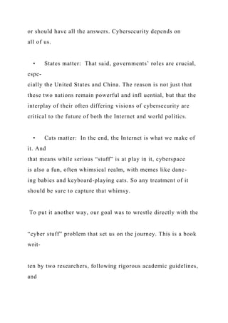 or should have all the answers. Cybersecurity depends on
all of us.
• States matter: That said, governments’ roles are crucial,
espe-
cially the United States and China. The reason is not just that
these two nations remain powerful and infl uential, but that the
interplay of their often differing visions of cybersecurity are
critical to the future of both the Internet and world politics.
• Cats matter: In the end, the Internet is what we make of
it. And
that means while serious “stuff” is at play in it, cyberspace
is also a fun, often whimsical realm, with memes like danc-
ing babies and keyboard-playing cats. So any treatment of it
should be sure to capture that whimsy.
To put it another way, our goal was to wrestle directly with the
“cyber stuff” problem that set us on the journey. This is a book
writ-
ten by two researchers, following rigorous academic guidelines,
and
 