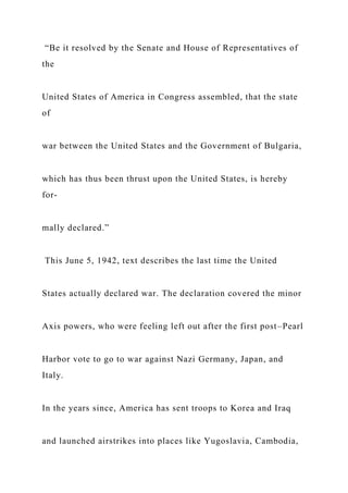 “Be it resolved by the Senate and House of Representatives of
the
United States of America in Congress assembled, that the state
of
war between the United States and the Government of Bulgaria,
which has thus been thrust upon the United States, is hereby
for-
mally declared.”
This June 5, 1942, text describes the last time the United
States actually declared war. The declaration covered the minor
Axis powers, who were feeling left out after the first post–Pearl
Harbor vote to go to war against Nazi Germany, Japan, and
Italy.
In the years since, America has sent troops to Korea and Iraq
and launched airstrikes into places like Yugoslavia, Cambodia,
 