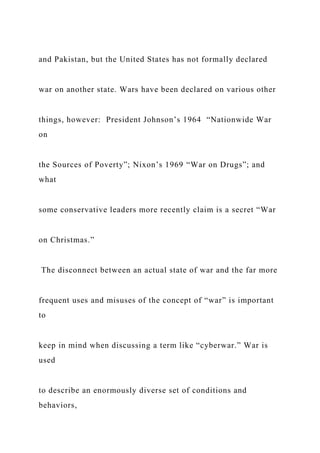and Pakistan, but the United States has not formally declared
war on another state. Wars have been declared on various other
things, however: President Johnson’s 1964 “Nationwide War
on
the Sources of Poverty”; Nixon’s 1969 “War on Drugs”; and
what
some conservative leaders more recently claim is a secret “War
on Christmas.”
The disconnect between an actual state of war and the far more
frequent uses and misuses of the concept of “war” is important
to
keep in mind when discussing a term like “cyberwar.” War is
used
to describe an enormously diverse set of conditions and
behaviors,
 
