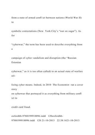 from a state of armed confl ict between nations (World War II)
to
symbolic contestations (New York City’s “war on sugar”). As
for
“cyberwar,” the term has been used to describe everything from
a
campaign of cyber vandalism and disruption (the “Russian
Estonian
cyberwar,” as it is too often called) to an actual state of warfare
uti-
lizing cyber means. Indeed, in 2010 The Economist ran a cover
story
on cyberwar that portrayed it as everything from military confl
ict to
credit card fraud.
oxfordhb-9780199918096.indd 120oxfordhb-
9780199918096.indd 120 21-10-2013 22:38:1621-10-2013
 
