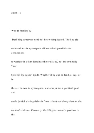 22:38:16
Why It Matters 121
Defi ning cyberwar need not be so complicated. The key ele-
ments of war in cyberspace all have their parallels and
connections
to warfare in other domains (the real kind, not the symbolic
“war
between the sexes” kind). Whether it be war on land, at sea, or
in
the air, or now in cyberspace, war always has a political goal
and
mode (which distinguishes it from crime) and always has an ele-
ment of violence. Currently, the US government’s position is
that
 