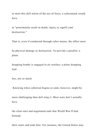 to meet this defi nition of the use of force, a cyberattack would
have
to “proximately result in death, injury or signifi cant
destruction.”
That is, even if conducted through cyber means, the effect must
be physical damage or destruction. To provide a parallel, a
plane
dropping bombs is engaged in air warfare; a plane dropping
leaf-
lets, not so much.
Knowing when cyberwar begins or ends, however, might be
more challenging than defi ning it. Most wars don’t actually
have
the clear start and negotiated ends that World War II had.
Instead,
their starts and ends blur. For instance, the United States may
 