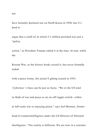 not
have formally declared war on North Korea in 1950, but it’s
hard to
argue that a confl ict in which 5.3 million perished was just a
“police
action,” as President Truman called it at the time. In turn, while
the
Korean War, as the history books record it, has never formally
ended
with a peace treaty, the actual fi ghting ceased in 1953.
Cyberwar ’s lines can be just as fuzzy. “We in the US tend
to think of war and peace as an on-off toggle switch—either
at full-scale war or enjoying peace,” says Joel Brenner, former
head of counterintelligence under the US Director of National
Intelligence. “The reality is different. We are now in a constant
 
