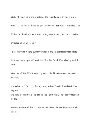 state of conflict among nations that rarely gets to open war-
fare. . . . What we have to get used to is that even countries like
China, with which we are certainly not at war, are in intensive
cyberconflict with us.”
This may be where cyberwar has more in common with more
informal concepts of confl ict like the Cold War, during which
con-
stant confl ict didn’t actually result in direct, open violence.
Indeed,
the editor of Foreign Policy magazine, David Rothkopf, has
argued
we may be entering the era of the “cool war,” not only because
of the
remote nature of the attacks but because “it can be conducted
indefi -
 
