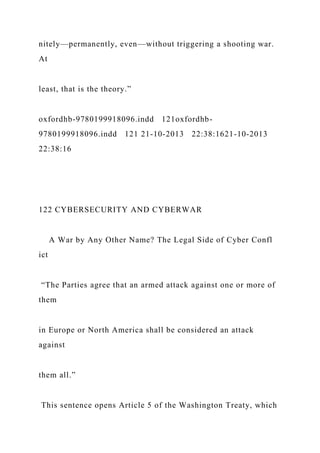 nitely—permanently, even—without triggering a shooting war.
At
least, that is the theory.”
oxfordhb-9780199918096.indd 121oxfordhb-
9780199918096.indd 121 21-10-2013 22:38:1621-10-2013
22:38:16
122 CYBERSECURITY AND CYBERWAR
A War by Any Other Name? The Legal Side of Cyber Confl
ict
“The Parties agree that an armed attack against one or more of
them
in Europe or North America shall be considered an attack
against
them all.”
This sentence opens Article 5 of the Washington Treaty, which
 