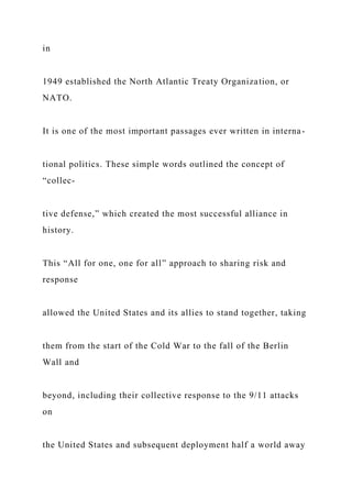 in
1949 established the North Atlantic Treaty Organization, or
NATO.
It is one of the most important passages ever written in interna-
tional politics. These simple words outlined the concept of
“collec-
tive defense,” which created the most successful alliance in
history.
This “All for one, one for all” approach to sharing risk and
response
allowed the United States and its allies to stand together, taking
them from the start of the Cold War to the fall of the Berlin
Wall and
beyond, including their collective response to the 9/11 attacks
on
the United States and subsequent deployment half a world away
 
