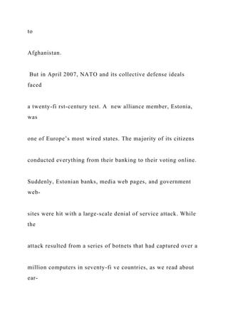 to
Afghanistan.
But in April 2007, NATO and its collective defense ideals
faced
a twenty-fi rst-century test. A new alliance member, Estonia,
was
one of Europe’s most wired states. The majority of its citizens
conducted everything from their banking to their voting online.
Suddenly, Estonian banks, media web pages, and government
web-
sites were hit with a large-scale denial of service attack. While
the
attack resulted from a series of botnets that had captured over a
million computers in seventy-fi ve countries, as we read about
ear-
 