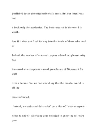 published by an esteemed university press. But our intent was
not
a book only for academics. The best research in the world is
worth-
less if it does not fi nd its way into the hands of those who need
it.
Indeed, the number of academic papers related to cybersecurity
has
increased at a compound annual growth rate of 20 percent for
well
over a decade. Yet no one would say that the broader world is
all the
more informed.
Instead, we embraced this series’ core idea of “what everyone
needs to know.” Everyone does not need to know the software
pro-
 