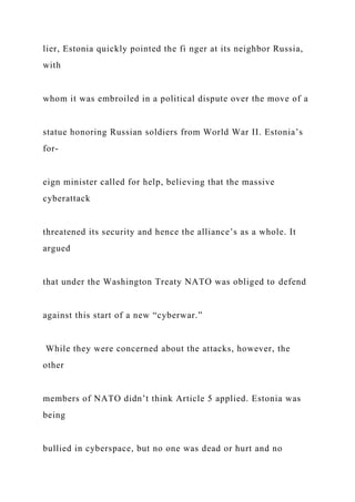 lier, Estonia quickly pointed the fi nger at its neighbor Russia,
with
whom it was embroiled in a political dispute over the move of a
statue honoring Russian soldiers from World War II. Estonia’s
for-
eign minister called for help, believing that the massive
cyberattack
threatened its security and hence the alliance’s as a whole. It
argued
that under the Washington Treaty NATO was obliged to defend
against this start of a new “cyberwar.”
While they were concerned about the attacks, however, the
other
members of NATO didn’t think Article 5 applied. Estonia was
being
bullied in cyberspace, but no one was dead or hurt and no
 