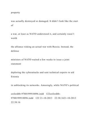 property
was actually destroyed or damaged. It didn’t look like the start
of
a war, at least as NATO understood it, and certainly wasn’t
worth
the alliance risking an actual war with Russia. Instead, the
defense
ministers of NATO waited a few weeks to issue a joint
statement
deploring the cyberattacks and sent technical experts to aid
Estonia
in unblocking its networks. Amusingly, while NATO’s political
oxfordhb-9780199918096.indd 122oxfordhb-
9780199918096.indd 122 21-10-2013 22:38:1621-10-2013
22:38:16
 