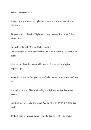 Why It Matters 123
leaders judged that the cyberattacks were not an act of war,
NATO’s
Department of Public Diplomacy later created a short fi lm
about the
episode entitled War in Cyberspace .
The Estonia case is instructive because it shows the back and
forth
that takes place between old laws and new technologies,
especially
when it comes to the question of what constitutes an act of war
in
the cyber realm. Much of today’s thinking on the laws and
state-
craft of war dates to the post–World War II 1945 UN Charter
and
1949 Geneva Conventions. The challenge is that concepts
 