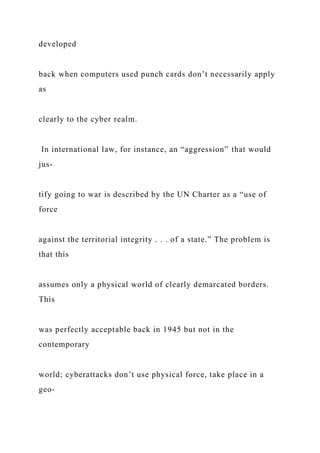 developed
back when computers used punch cards don’t necessarily apply
as
clearly to the cyber realm.
In international law, for instance, an “aggression” that would
jus-
tify going to war is described by the UN Charter as a “use of
force
against the territorial integrity . . . of a state.” The problem is
that this
assumes only a physical world of clearly demarcated borders.
This
was perfectly acceptable back in 1945 but not in the
contemporary
world; cyberattacks don’t use physical force, take place in a
geo-
 