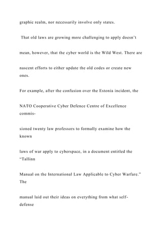 graphic realm, nor necessarily involve only states.
That old laws are growing more challenging to apply doesn’t
mean, however, that the cyber world is the Wild West. There are
nascent efforts to either update the old codes or create new
ones.
For example, after the confusion over the Estonia incident, the
NATO Cooperative Cyber Defence Centre of Excellence
commis-
sioned twenty law professors to formally examine how the
known
laws of war apply to cyberspace, in a document entitled the
“Tallinn
Manual on the International Law Applicable to Cyber Warfare.”
The
manual laid out their ideas on everything from what self-
defense
 