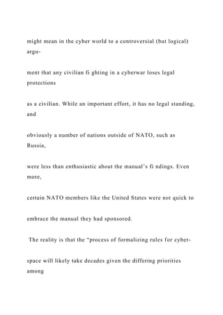 might mean in the cyber world to a controversial (but logical)
argu-
ment that any civilian fi ghting in a cyberwar loses legal
protections
as a civilian. While an important effort, it has no legal standing,
and
obviously a number of nations outside of NATO, such as
Russia,
were less than enthusiastic about the manual’s fi ndings. Even
more,
certain NATO members like the United States were not quick to
embrace the manual they had sponsored.
The reality is that the “process of formalizing rules for cyber-
space will likely take decades given the differing priorities
among
 