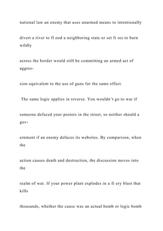 national law an enemy that uses unarmed means to intentionally
divert a river to fl ood a neighboring state or set fi res to burn
wildly
across the border would still be committing an armed act of
aggres-
sion equivalent to the use of guns for the same effect.
The same logic applies in reverse. You wouldn’t go to war if
someone defaced your posters in the street, so neither should a
gov-
ernment if an enemy defaces its websites. By comparison, when
the
action causes death and destruction, the discussion moves into
the
realm of war. If your power plant explodes in a fi ery blast that
kills
thousands, whether the cause was an actual bomb or logic bomb
 