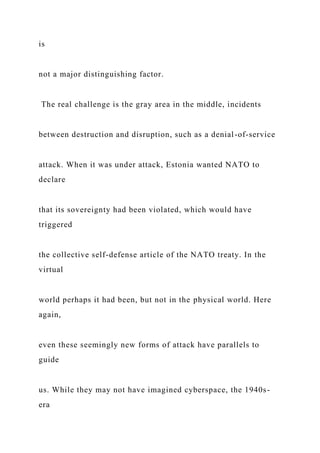 is
not a major distinguishing factor.
The real challenge is the gray area in the middle, incidents
between destruction and disruption, such as a denial-of-service
attack. When it was under attack, Estonia wanted NATO to
declare
that its sovereignty had been violated, which would have
triggered
the collective self-defense article of the NATO treaty. In the
virtual
world perhaps it had been, but not in the physical world. Here
again,
even these seemingly new forms of attack have parallels to
guide
us. While they may not have imagined cyberspace, the 1940s-
era
 