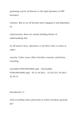 gramming secrets of Stuxnet or the legal dynamics of ISP
insurance
schemes. But as we all become more engaged in and dependent
on
cybersecurity, there are certain building blocks of
understanding that
we all need to have. Ignorance is not bliss when it comes to
cyber-
security. Cyber issues affect literally everyone: politicians
wrestling
oxfordhb-9780199918096.indd 10oxfordhb-
9780199918096.indd 10 21-10-2013 22:38:1321-10-2013
22:38:13
Introduction 11
with everything from cybercrime to online freedom; generals
pro-
 